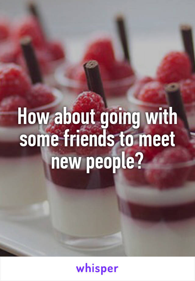 How about going with some friends to meet new people?