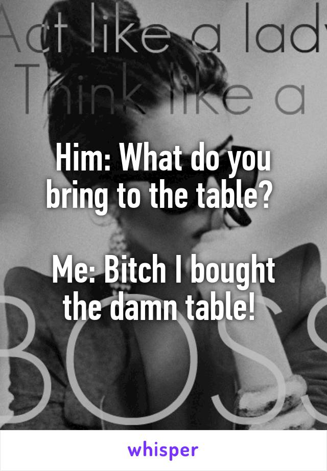 Him: What do you bring to the table? 

Me: Bitch I bought the damn table! 