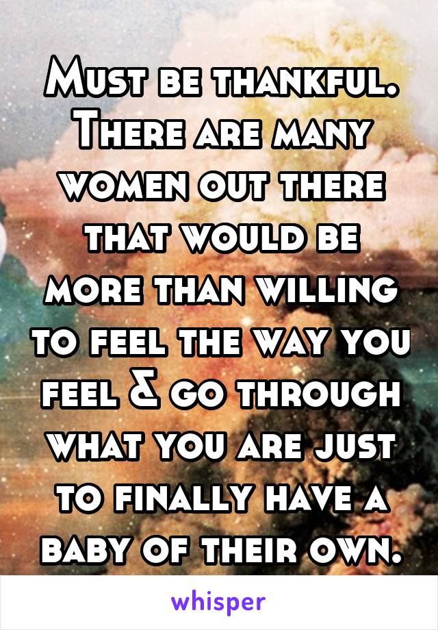 Must be thankful. There are many women out there that would be more than willing to feel the way you feel & go through what you are just to finally have a baby of their own.