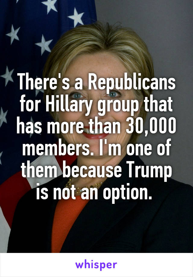 There's a Republicans for Hillary group that has more than 30,000 members. I'm one of them because Trump is not an option. 