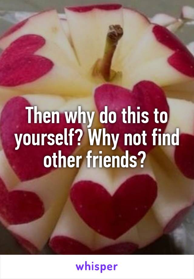 Then why do this to yourself? Why not find other friends? 