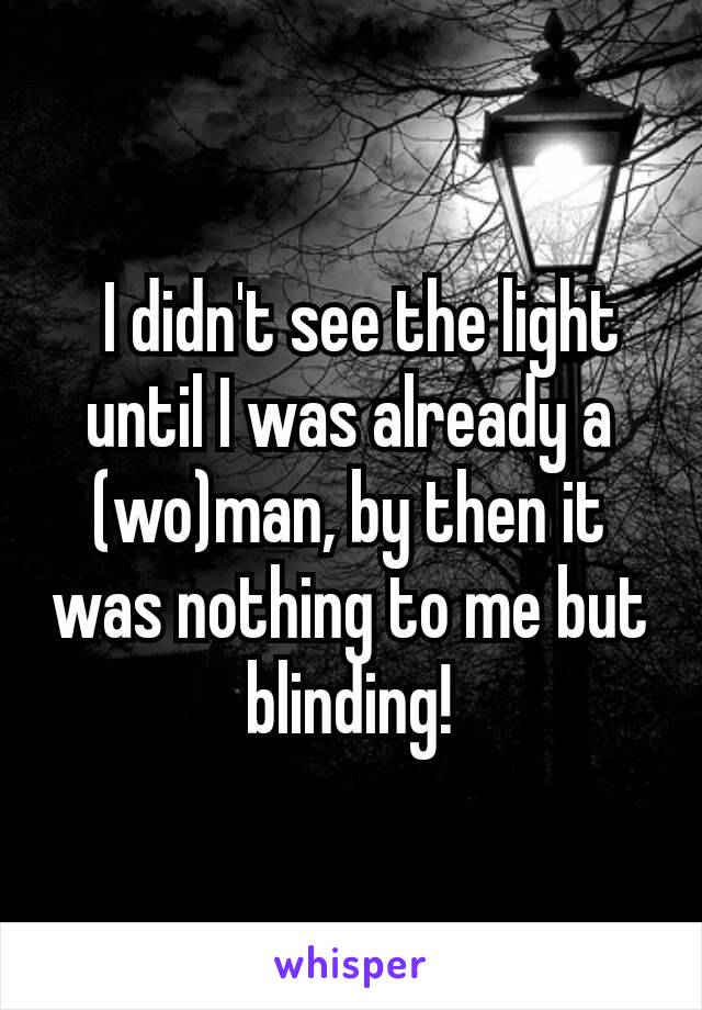  I didn't see the light until I was already a (wo)man, by then it was nothing to me but blinding!