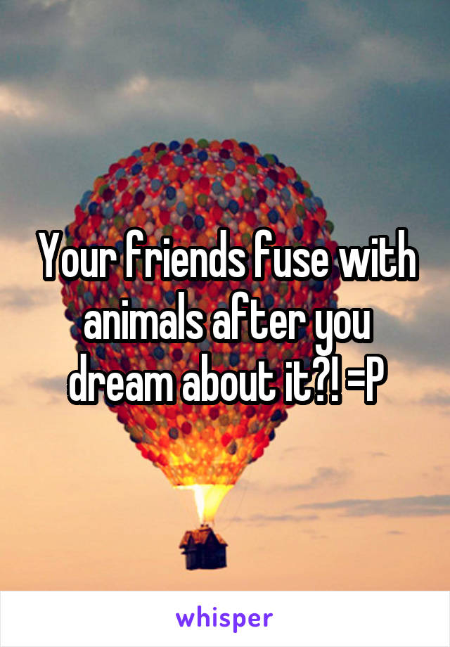 Your friends fuse with animals after you dream about it?! =P