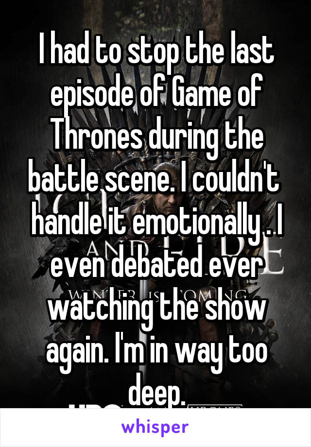 I had to stop the last episode of Game of Thrones during the battle scene. I couldn't  handle it emotionally . I even debated ever watching the show again. I'm in way too deep.