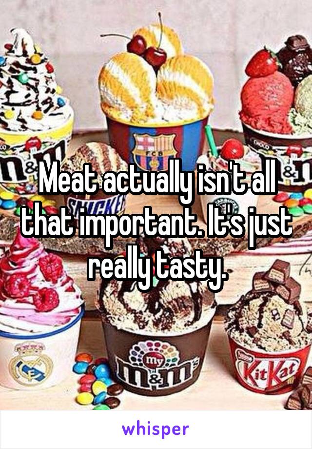 Meat actually isn't all that important. It's just really tasty.