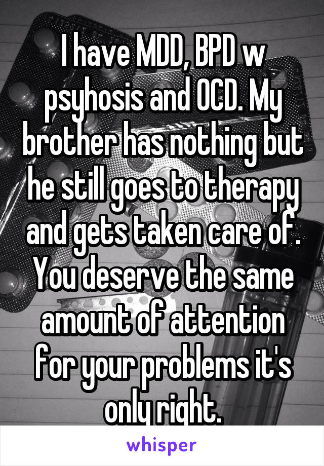 I have MDD, BPD w psyhosis and OCD. My brother has nothing but he still goes to therapy and gets taken care of. You deserve the same amount of attention for your problems it's only right.