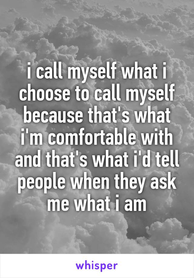 i call myself what i choose to call myself because that's what i'm comfortable with and that's what i'd tell people when they ask me what i am