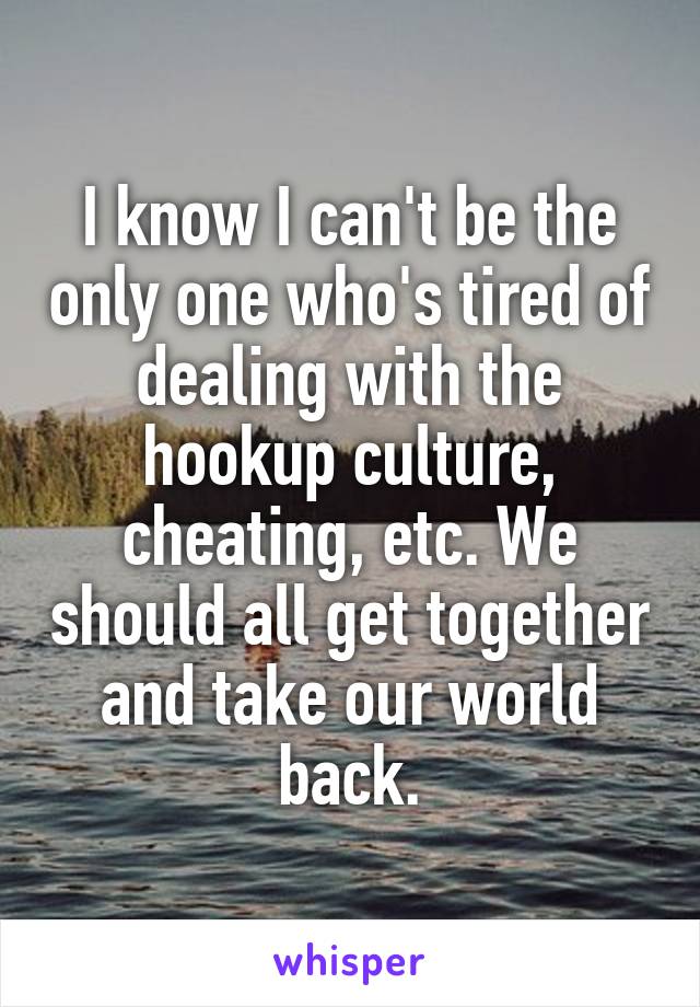 I know I can't be the only one who's tired of dealing with the hookup culture, cheating, etc. We should all get together and take our world back.