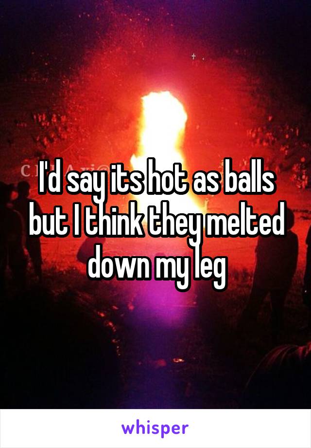 I'd say its hot as balls but I think they melted down my leg