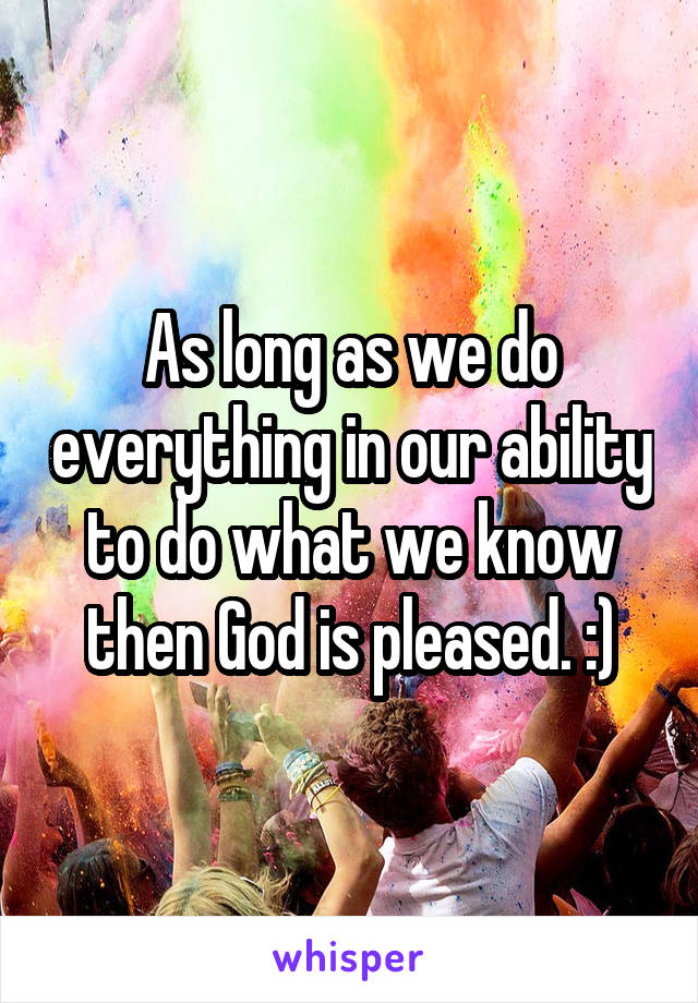 As long as we do everything in our ability to do what we know then God is pleased. :)