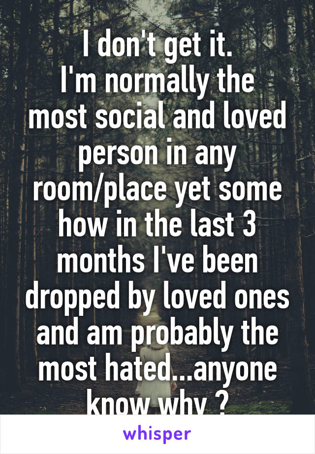 I don't get it.
I'm normally the most social and loved person in any room/place yet some how in the last 3 months I've been dropped by loved ones and am probably the most hated...anyone know why ?