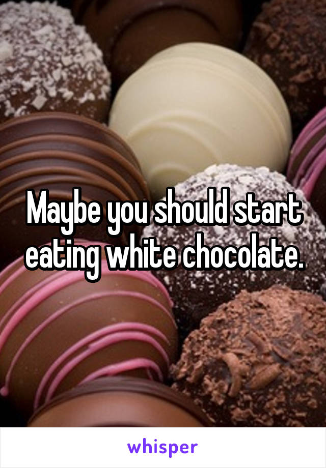 Maybe you should start eating white chocolate.