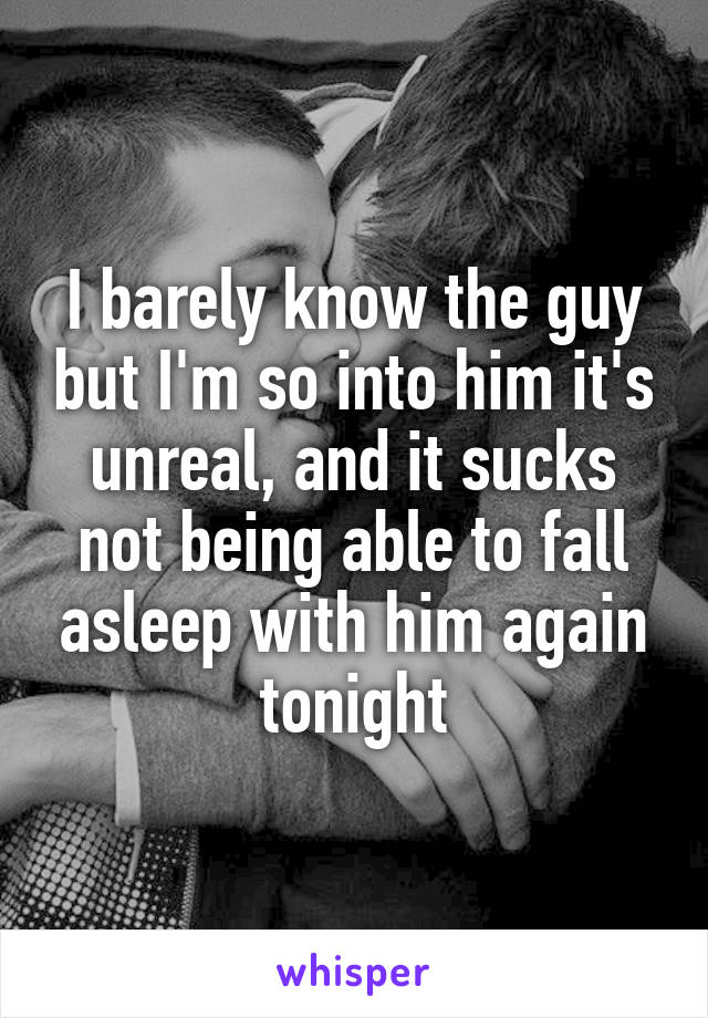 I barely know the guy but I'm so into him it's unreal, and it sucks not being able to fall asleep with him again tonight