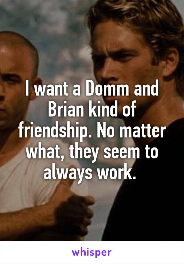 I want a Domm and Brian kind of friendship. No matter what, they seem to always work. 