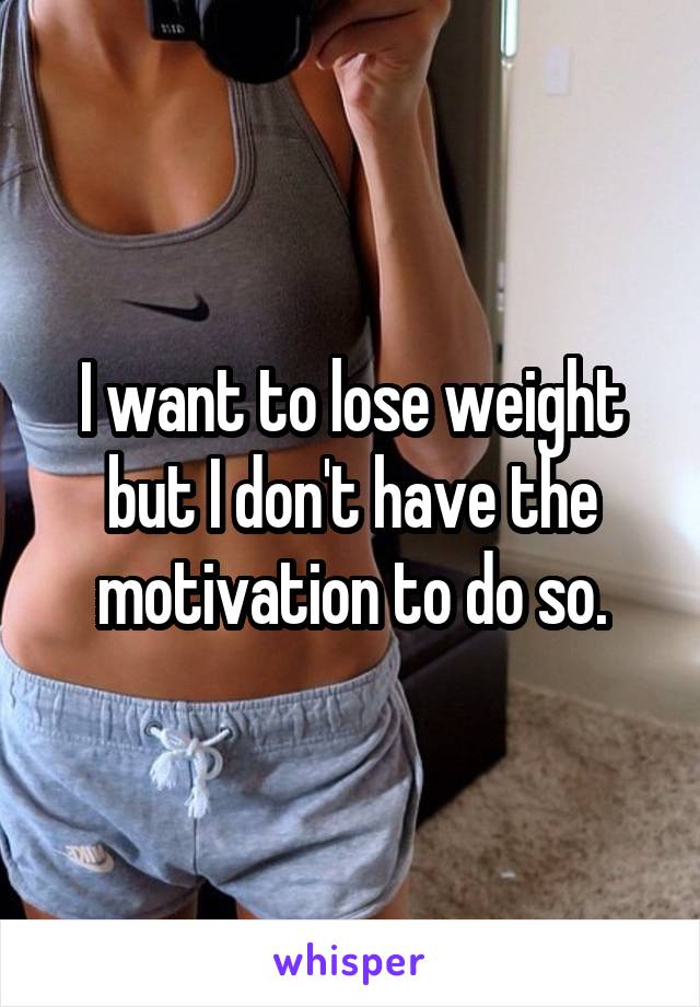 I want to lose weight but I don't have the motivation to do so.