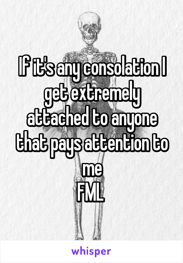 If it's any consolation I get extremely attached to anyone that pays attention to me
FML 