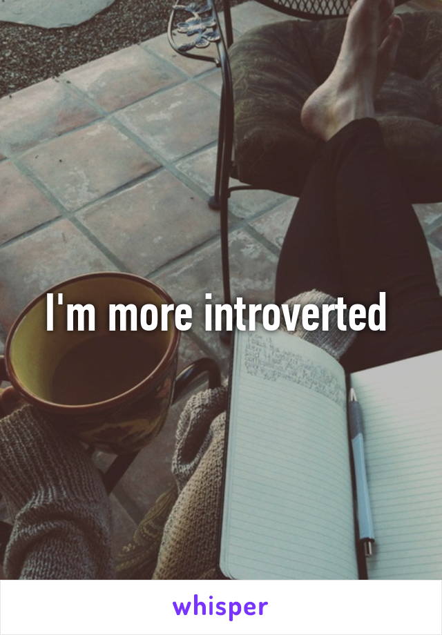 I'm more introverted 