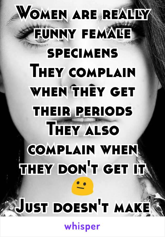 Women are really funny female specimens
They complain when they get their periods
They also complain when they don't get it
😐
Just doesn't make sense!