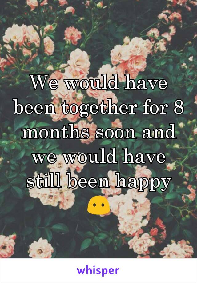 We would have been together for 8 months soon and we would have still been happy 😶