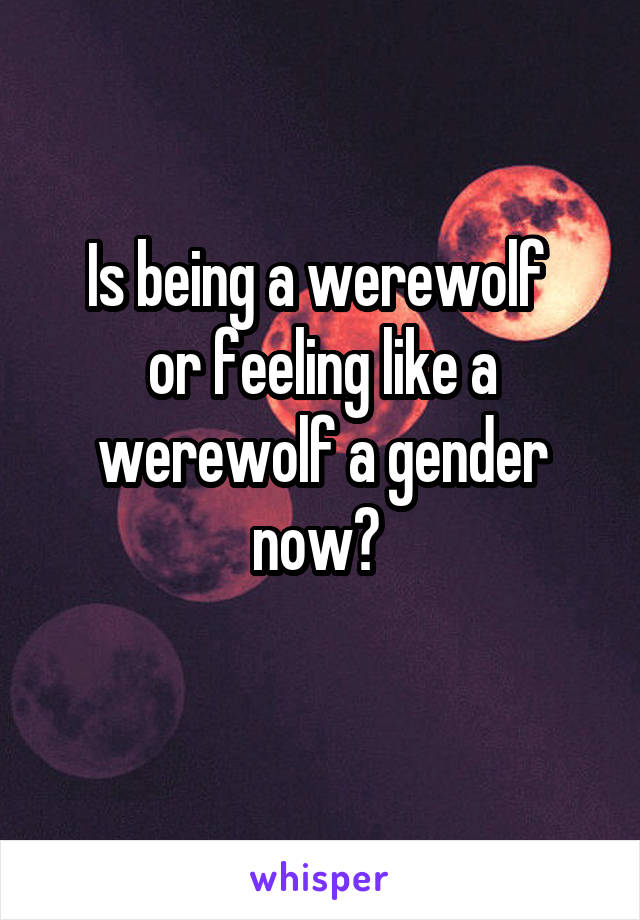 Is being a werewolf 
or feeling like a werewolf a gender now? 
