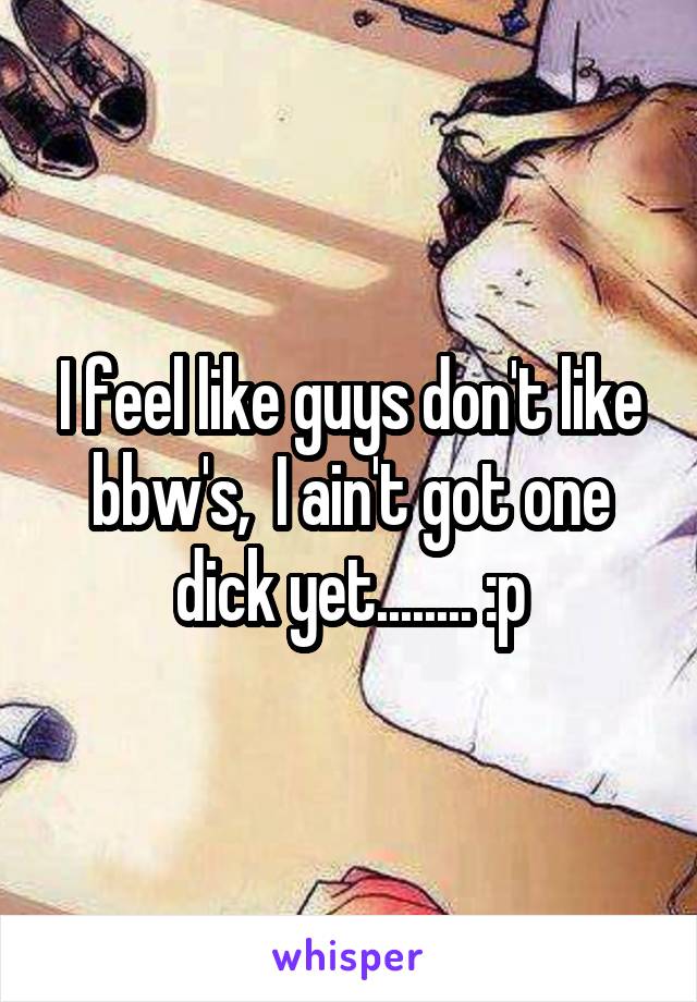 I feel like guys don't like bbw's,  I ain't got one dick yet........ :p