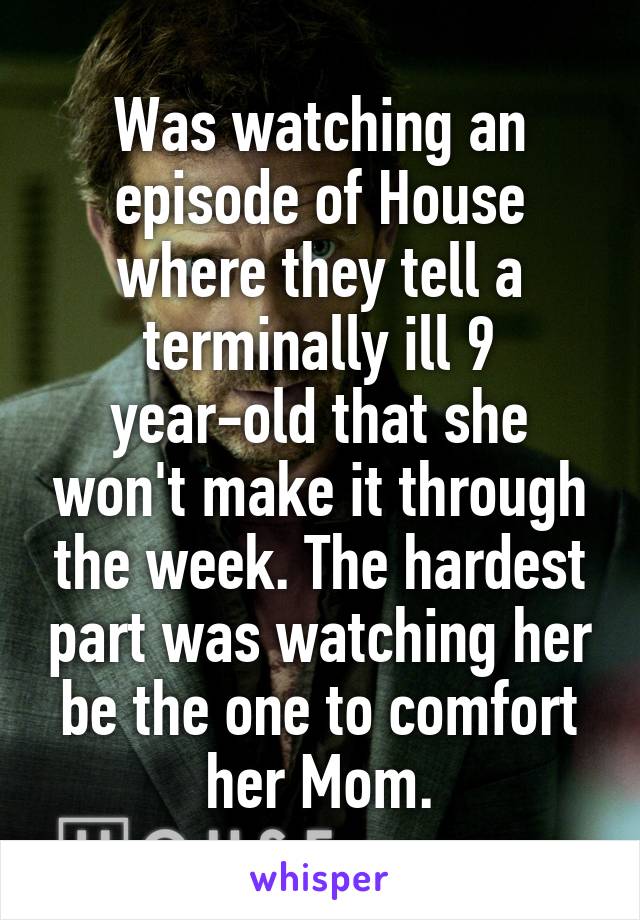 Was watching an episode of House where they tell a terminally ill 9 year-old that she won't make it through the week. The hardest part was watching her be the one to comfort her Mom.