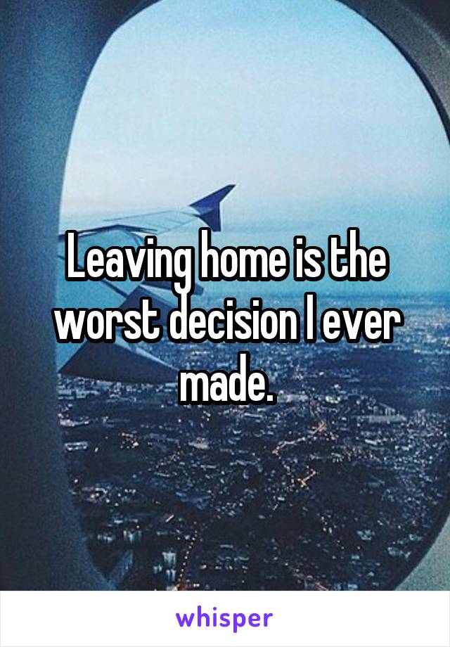 Leaving home is the worst decision I ever made.