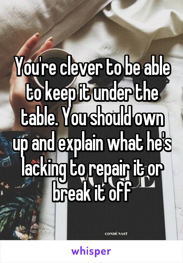 You're clever to be able to keep it under the table. You should own up and explain what he's lacking to repair it or break it off