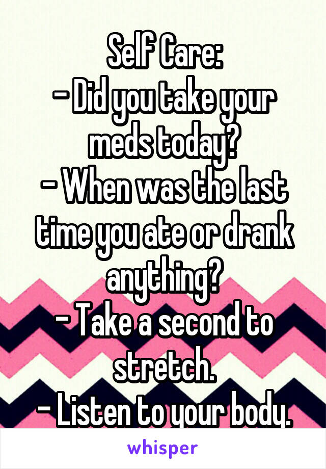 Self Care:
- Did you take your meds today?
- When was the last time you ate or drank anything?
- Take a second to stretch.
- Listen to your body.