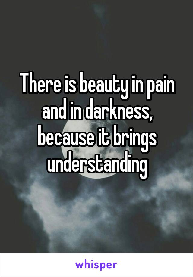 There is beauty in pain and in darkness, because it brings understanding
