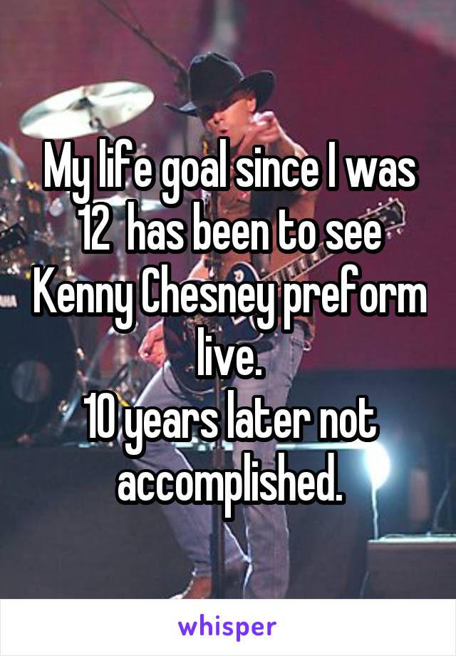 My life goal since I was 12  has been to see Kenny Chesney preform live.
10 years later not accomplished.