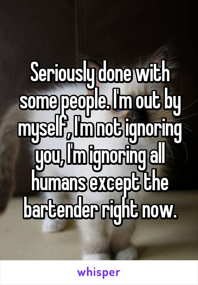 Seriously done with some people. I'm out by myself, I'm not ignoring you, I'm ignoring all humans except the bartender right now.