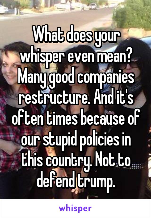 What does your whisper even mean? Many good companies restructure. And it's often times because of our stupid policies in this country. Not to defend trump.