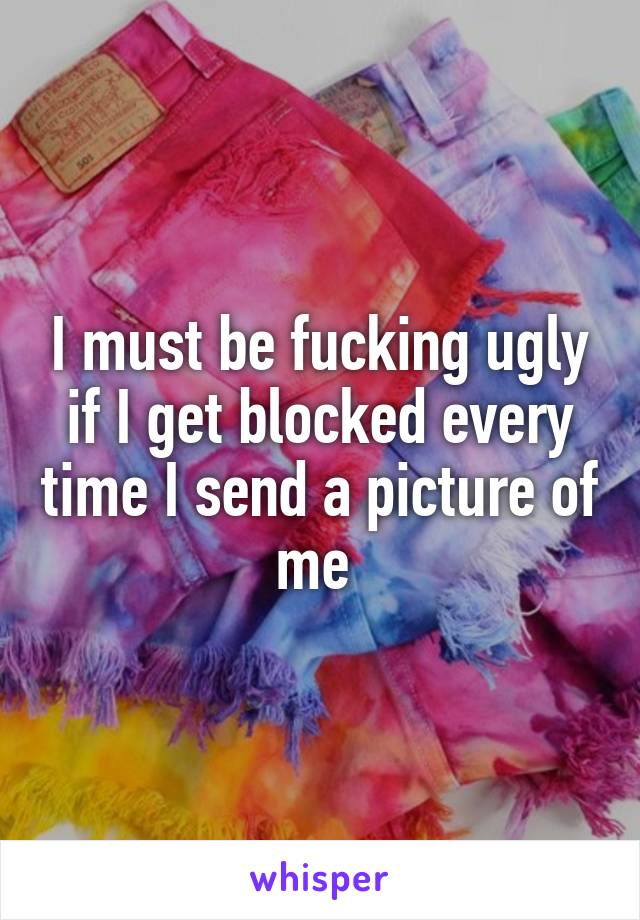 I must be fucking ugly if I get blocked every time I send a picture of me 