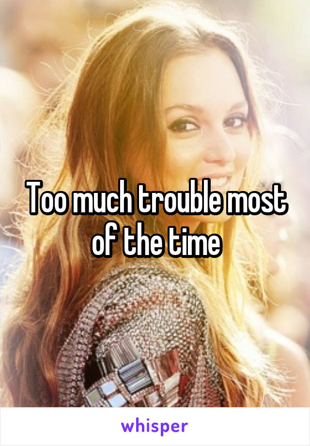 Too much trouble most of the time