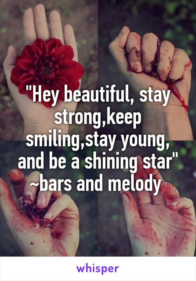 "Hey beautiful, stay strong,keep smiling,stay young, and be a shining star" ~bars and melody 