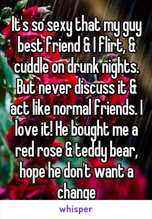 It's so sexy that my guy best friend & I flirt, & cuddle on drunk nights. But never discuss it & act like normal friends. I love it! He bought me a red rose & teddy bear, hope he don't want a change