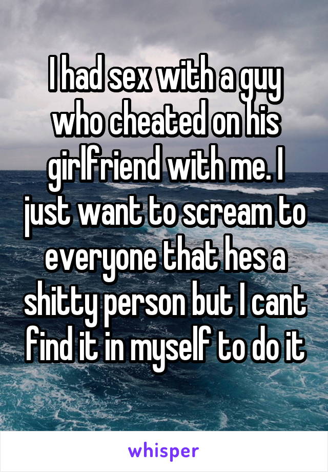 I had sex with a guy who cheated on his girlfriend with me. I just want to scream to everyone that hes a shitty person but I cant find it in myself to do it
