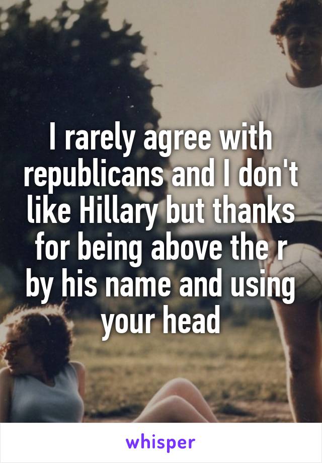 I rarely agree with republicans and I don't like Hillary but thanks for being above the r by his name and using your head