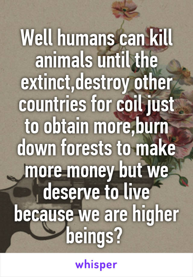 Well humans can kill animals until the extinct,destroy other countries for coil just to obtain more,burn down forests to make more money but we deserve to live because we are higher beings? 