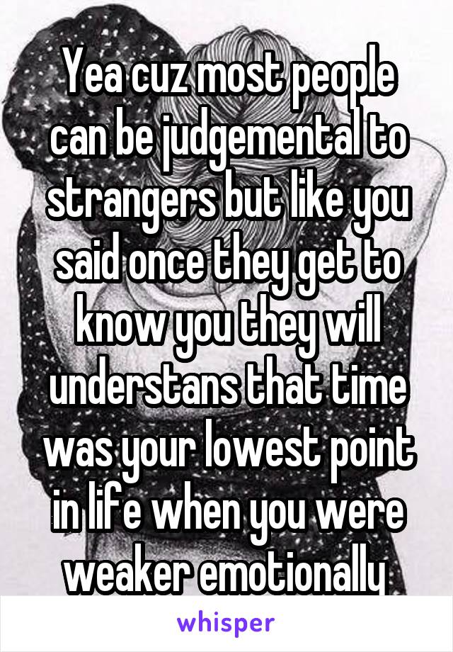 Yea cuz most people can be judgemental to strangers but like you said once they get to know you they will understans that time was your lowest point in life when you were weaker emotionally 