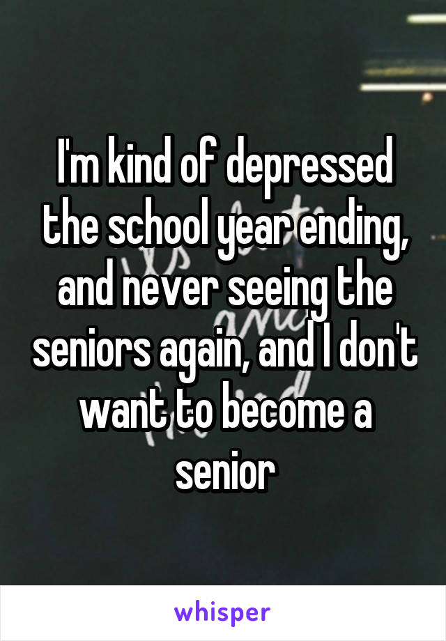 I'm kind of depressed the school year ending, and never seeing the seniors again, and I don't want to become a senior