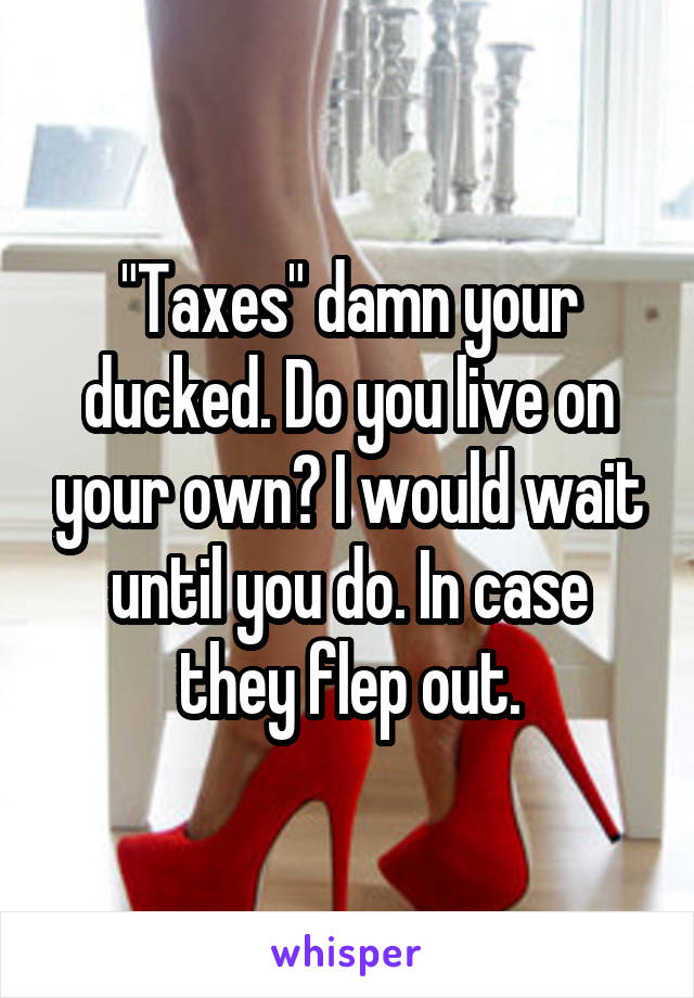 "Taxes" damn your ducked. Do you live on your own? I would wait until you do. In case they flep out.