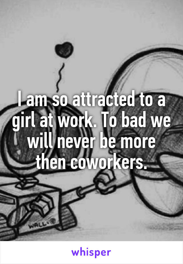 I am so attracted to a girl at work. To bad we will never be more then coworkers.