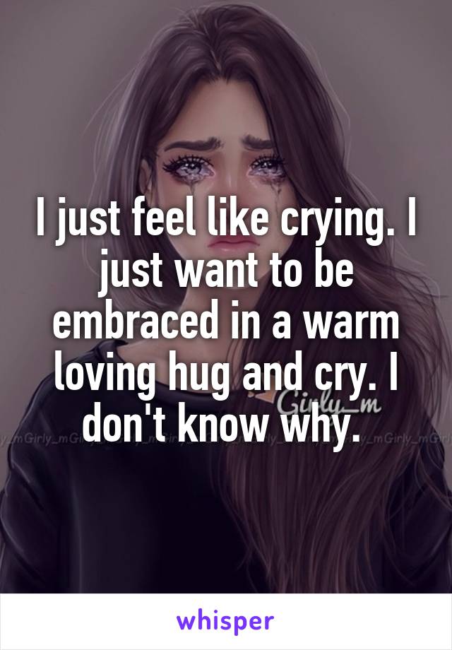 I just feel like crying. I just want to be embraced in a warm loving hug and cry. I don't know why. 