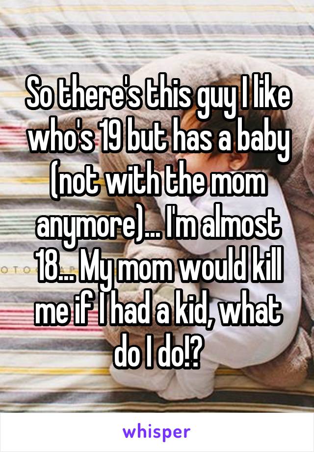 So there's this guy I like who's 19 but has a baby (not with the mom anymore)... I'm almost 18... My mom would kill me if I had a kid, what do I do!?