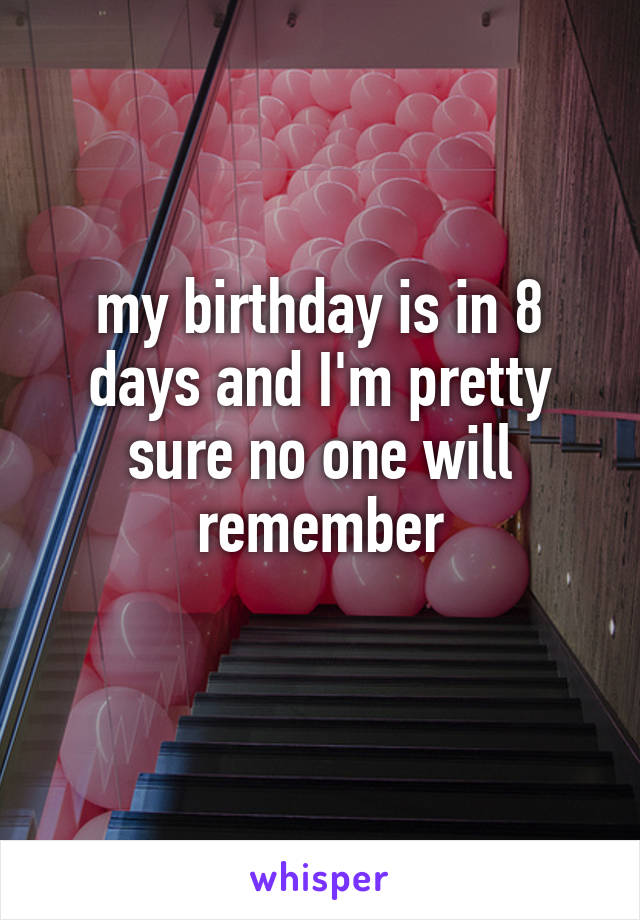 my birthday is in 8 days and I'm pretty sure no one will remember
