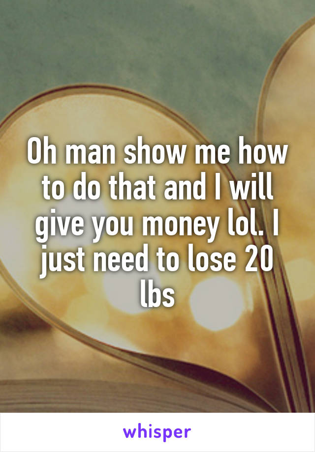 Oh man show me how to do that and I will give you money lol. I just need to lose 20 lbs