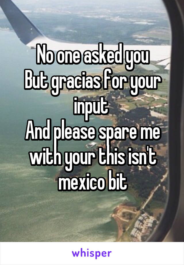 No one asked you
But gracias for your input 
And please spare me with your this isn't mexico bit
