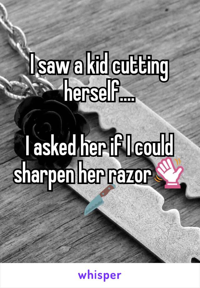 I saw a kid cutting herself....

I asked her if I could sharpen her razor👋🔪